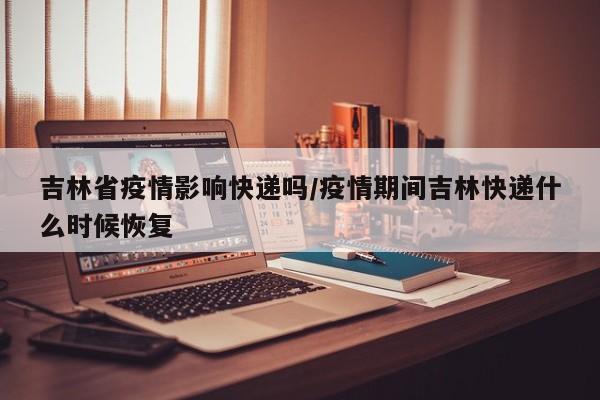 吉林省疫情影响快递吗/疫情期间吉林快递什么时候恢复