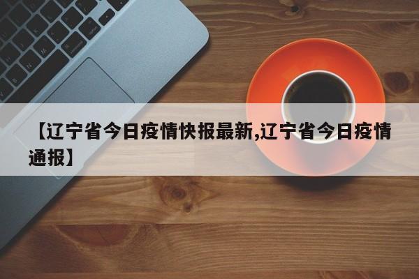 【辽宁省今日疫情快报最新,辽宁省今日疫情通报】