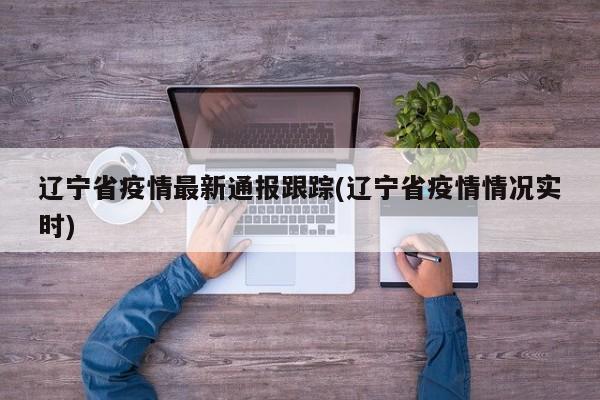 辽宁省疫情最新通报跟踪(辽宁省疫情情况实时)