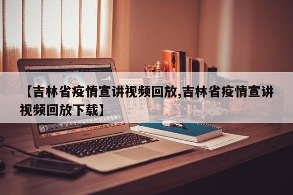 【吉林省疫情宣讲视频回放,吉林省疫情宣讲视频回放下载】