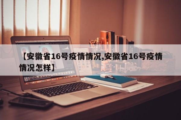 【安徽省16号疫情情况,安徽省16号疫情情况怎样】