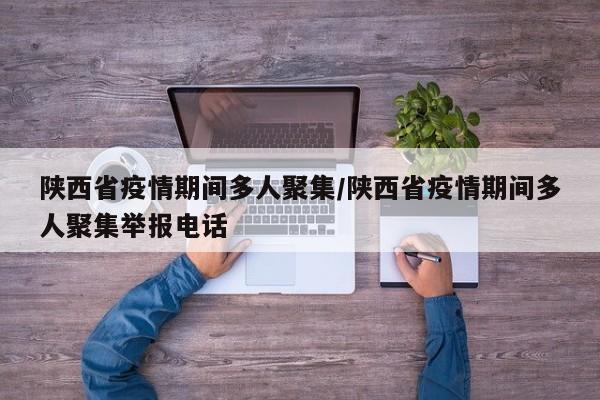 陕西省疫情期间多人聚集/陕西省疫情期间多人聚集举报电话