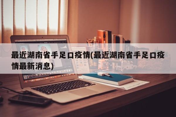 最近湖南省手足口疫情(最近湖南省手足口疫情最新消息)