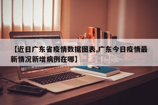 【近日广东省疫情数据图表,广东今日疫情最新情况新增病例在哪】