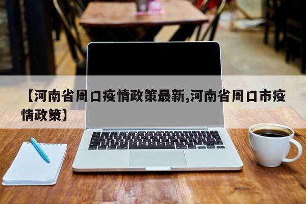 【河南省周口疫情政策最新,河南省周口市疫情政策】