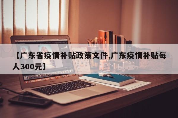 【广东省疫情补贴政策文件,广东疫情补贴每人300元】