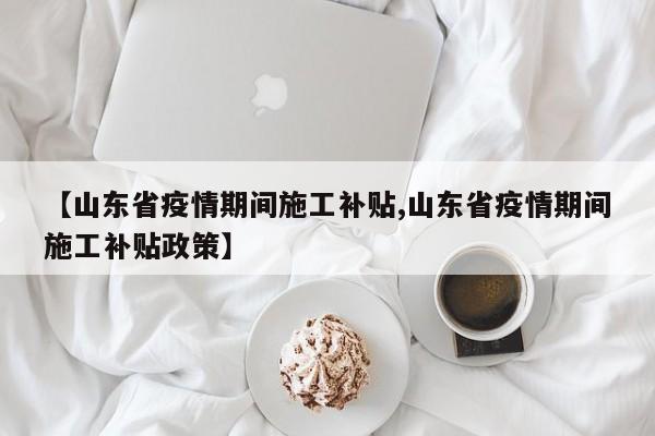 【山东省疫情期间施工补贴,山东省疫情期间施工补贴政策】