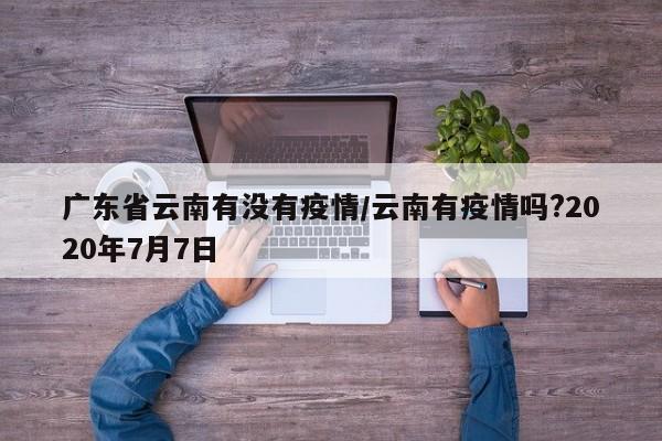 广东省云南有没有疫情/云南有疫情吗?2020年7月7日