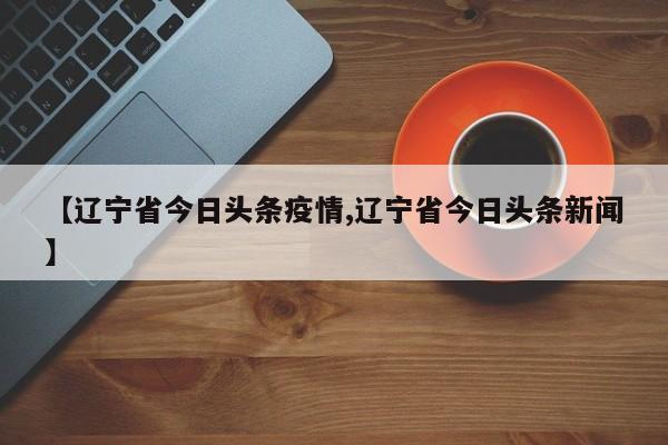【辽宁省今日头条疫情,辽宁省今日头条新闻】