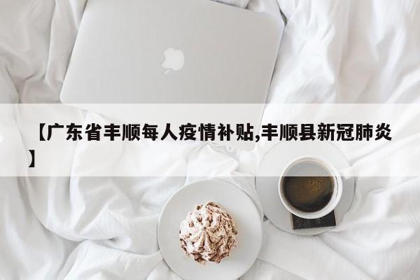 【广东省丰顺每人疫情补贴,丰顺县新冠肺炎】
