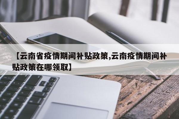 【云南省疫情期间补贴政策,云南疫情期间补贴政策在哪领取】