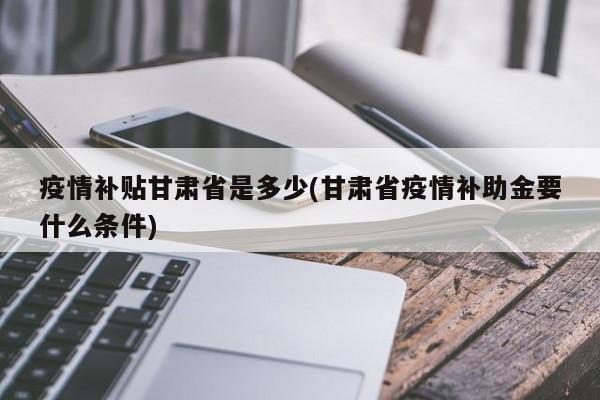 疫情补贴甘肃省是多少(甘肃省疫情补助金要什么条件)