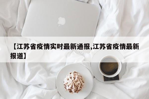 【江苏省疫情实时最新通报,江苏省疫情最新报道】