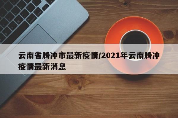 云南省腾冲市最新疫情/2021年云南腾冲疫情最新消息