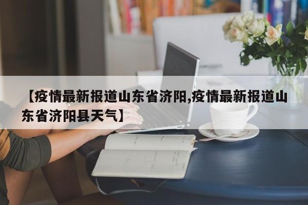 【疫情最新报道山东省济阳,疫情最新报道山东省济阳县天气】