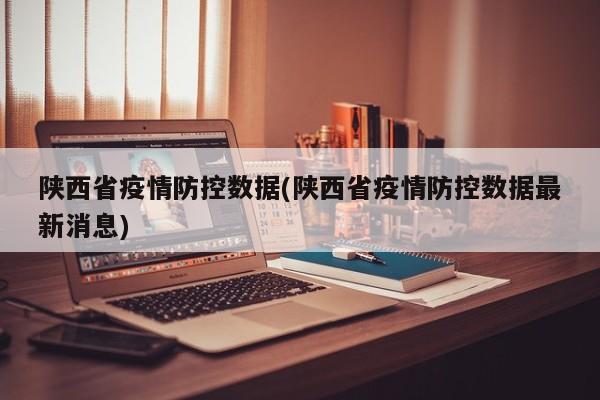 陕西省疫情防控数据(陕西省疫情防控数据最新消息)
