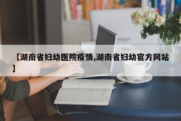 【湖南省妇幼医院疫情,湖南省妇幼官方网站】