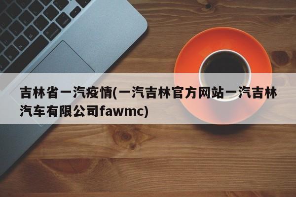 吉林省一汽疫情(一汽吉林官方网站一汽吉林汽车有限公司fawmc)