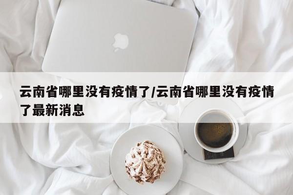 云南省哪里没有疫情了/云南省哪里没有疫情了最新消息