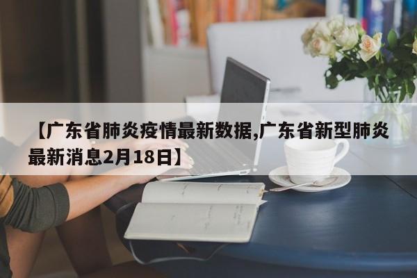 【广东省肺炎疫情最新数据,广东省新型肺炎最新消息2月18日】