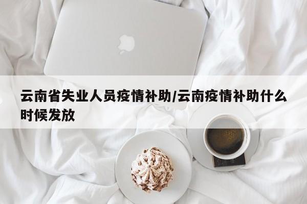 云南省失业人员疫情补助/云南疫情补助什么时候发放