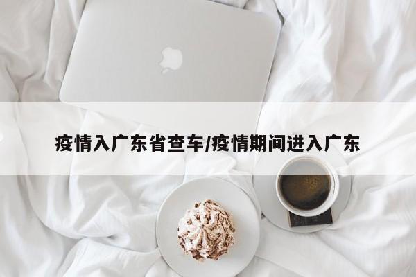 疫情入广东省查车/疫情期间进入广东