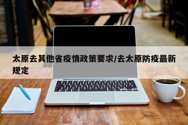 太原去其他省疫情政策要求/去太原防疫最新规定