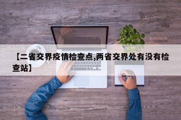 【二省交界疫情检查点,两省交界处有没有检查站】