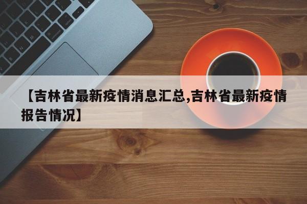 【吉林省最新疫情消息汇总,吉林省最新疫情报告情况】