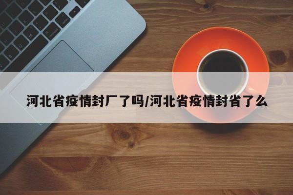 河北省疫情封厂了吗/河北省疫情封省了么