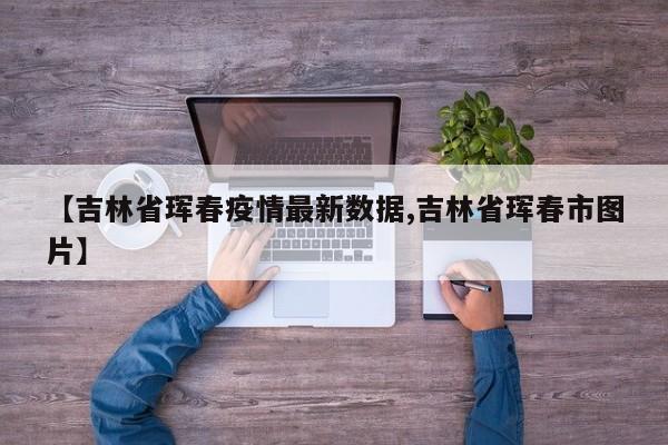 【吉林省珲春疫情最新数据,吉林省珲春市图片】
