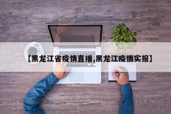 【黑龙江省疫情直播,黑龙江疫情实报】