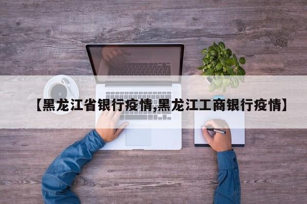 【黑龙江省银行疫情,黑龙江工商银行疫情】