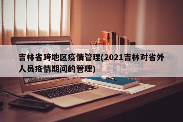 吉林省跨地区疫情管理(2021吉林对省外人员疫情期间的管理)