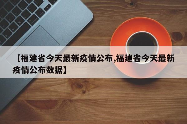 【福建省今天最新疫情公布,福建省今天最新疫情公布数据】