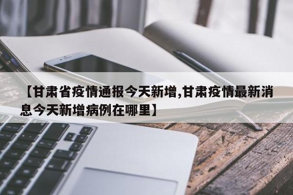 【甘肃省疫情通报今天新增,甘肃疫情最新消息今天新增病例在哪里】