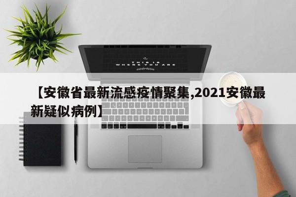 【安徽省最新流感疫情聚集,2021安徽最新疑似病例】