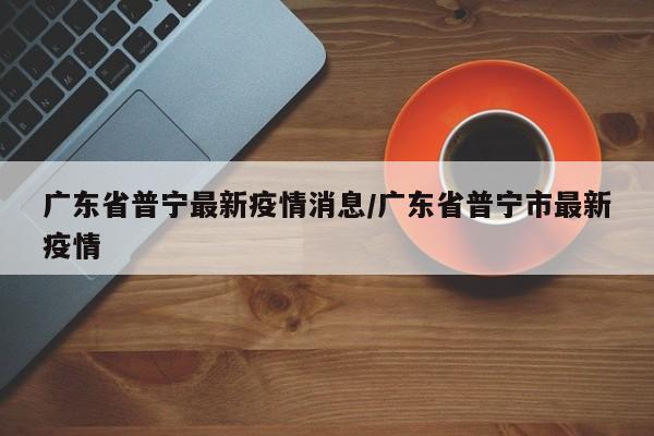 广东省普宁最新疫情消息/广东省普宁市最新疫情