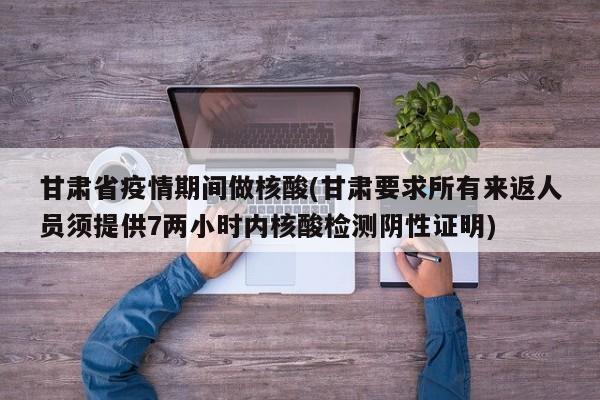 甘肃省疫情期间做核酸(甘肃要求所有来返人员须提供7两小时内核酸检测阴性证明)