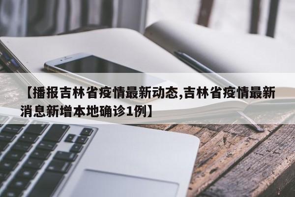 【播报吉林省疫情最新动态,吉林省疫情最新消息新增本地确诊1例】