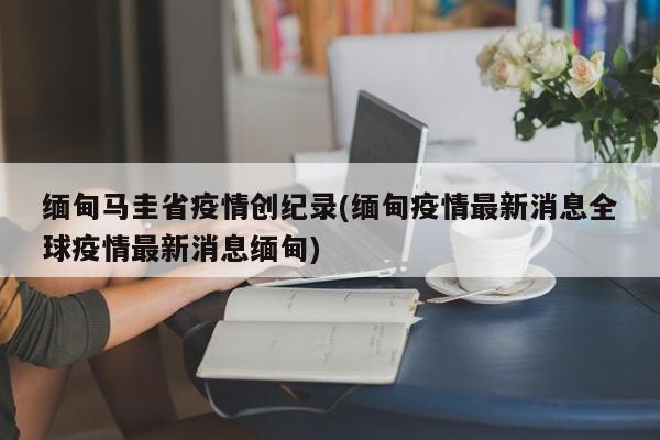 缅甸马圭省疫情创纪录(缅甸疫情最新消息全球疫情最新消息缅甸)