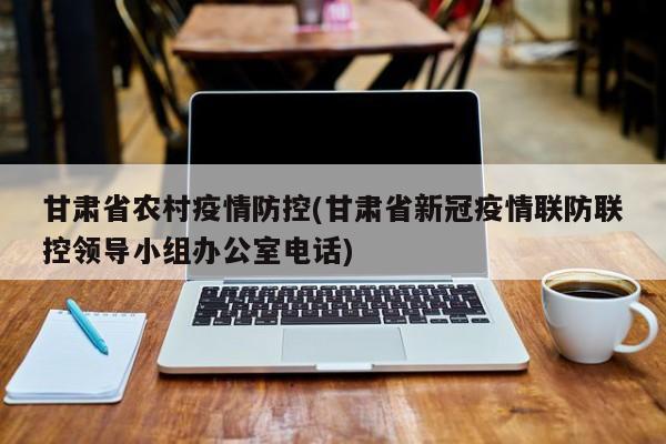 甘肃省农村疫情防控(甘肃省新冠疫情联防联控领导小组办公室电话)