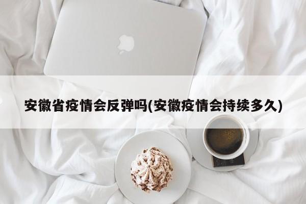 安徽省疫情会反弹吗(安徽疫情会持续多久)