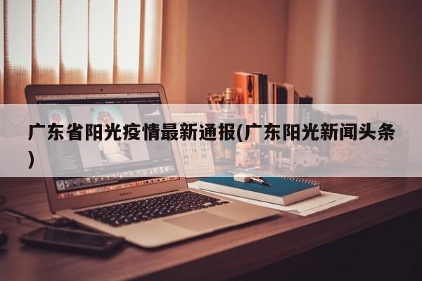广东省阳光疫情最新通报(广东阳光新闻头条)