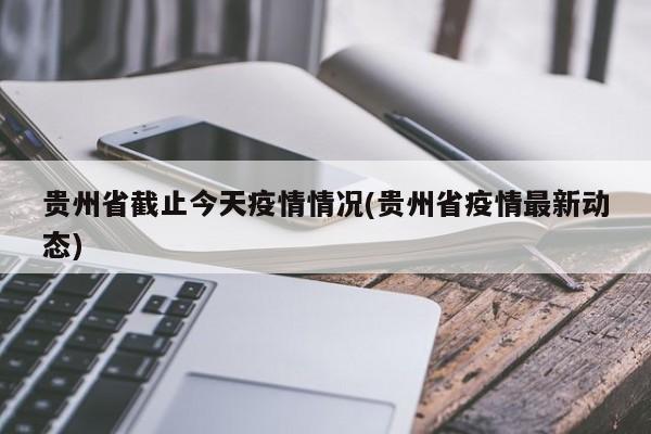 贵州省截止今天疫情情况(贵州省疫情最新动态)