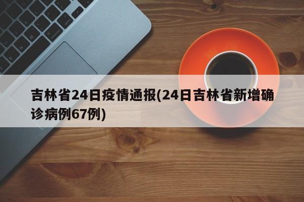 吉林省24日疫情通报(24日吉林省新增确诊病例67例)