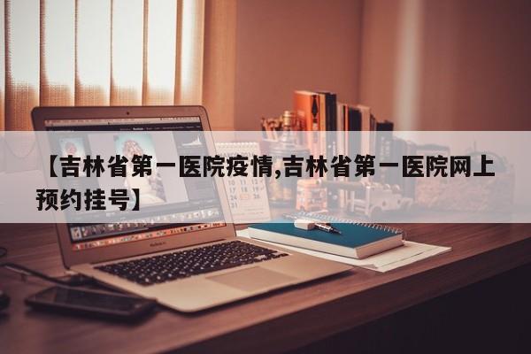 【吉林省第一医院疫情,吉林省第一医院网上预约挂号】