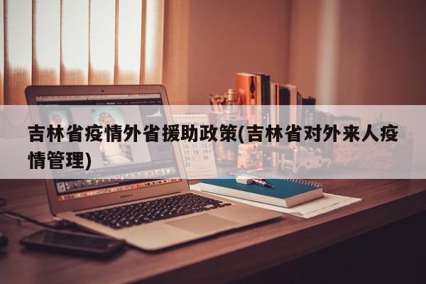 吉林省疫情外省援助政策(吉林省对外来人疫情管理)