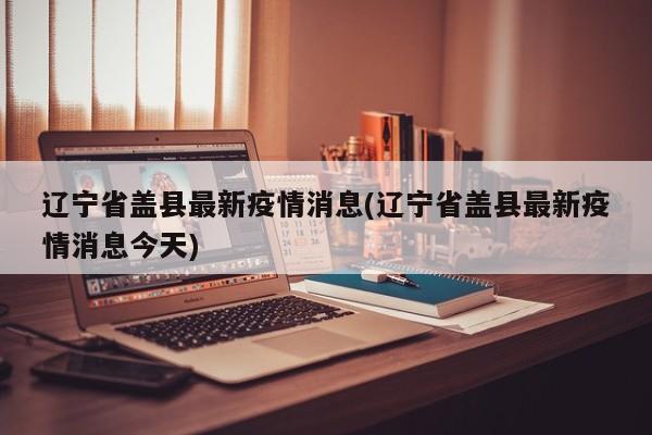 辽宁省盖县最新疫情消息(辽宁省盖县最新疫情消息今天)