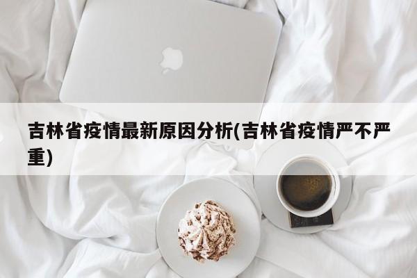 吉林省疫情最新原因分析(吉林省疫情严不严重)